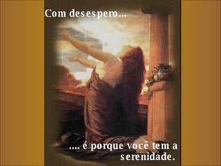 Com desespero...     .... é porque você tem a serenidade.  
