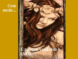 Com medo...     É porque você tem o AMOR!!!  