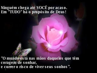 Ninguém chega até VOCÊ por acaso.  Em "TUDO" há o propósito de Deus!  "O mundo está nas mãos daqueles que têm coragem de sonhar,  e correr o risco de viver seus sonhos".  