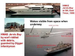 HMAS
                                                                       Jervis Bay
                                                                       at Dili, East
                                                                       Timor, 1999



                            Wakes visible from space when
                            underway        HMAS Jervis Bay




HMAS Jervis Bay     Flat-bottom landing craft                        Break-bulk cargo ship
by warf riddled
with debris,
guarded by Digger
                                        USS BonHomme Richard LHD-6
infantryman                             @ anchor
 