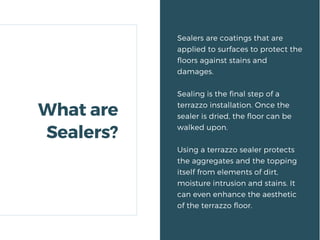 Sealers are coatings that are
applied to surfaces to protect the
floors against stains and
damages.
Sealing is the final step of a
terrazzo installation. Once the
sealer is dried, the floor can be
walked upon.
Using a terrazzo sealer protects
the aggregates and the topping
itself from elements of dirt,
moisture intrusion and stains. It
can even enhance the aesthetic
of the terrazzo floor.
What are
Sealers?
 