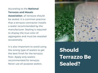 Should
Terrazzo Be
Sealed?
According to the National
Terrazzo and Mosaic
Association, all terrazzo should
be sealed. It is common practice
that a terrazzo contractor installs
a sealer recommended by the
manufacturer. Sealing is required
to display the true color of
aggregates and must be resealed
occasionally.
It is also important to avoid using
the wrong type of sealers to get
the best finish for the terrazzo
floor. Apply only sealers
recommended for terrazzo.
Never use all-purpose sealers.
 