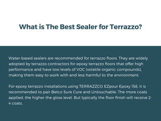 What is The Best Sealer for Terrazzo?
Water-based sealers are recommended for terrazzo floors. They are widely
adopted by terrazzo contractors for epoxy terrazzo floors that offer high
performance and have low levels of VOC (volatile organic compounds),
making them easy to work with and less harmful to the environment.
For epoxy terrazzo installations using TERRAZZCO EZpour Epoxy 158, it is
recommended to pair Betco Sure Cure and Untouchable. The more coats
applied, the higher the gloss level. But typically the floor finish will receive 2-
4 coats.
 