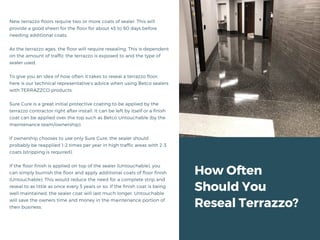 How Often
Should You
Reseal Terrazzo?
New terrazzo floors require two or more coats of sealer. This will
provide a good sheen for the floor for about 45 to 60 days before
needing additional coats.
As the terrazzo ages, the floor will require resealing. This is dependent
on the amount of traffic the terrazzo is exposed to and the type of
sealer used.
To give you an idea of how often it takes to reseal a terrazzo floor,
here is our technical representative’s advice when using Betco sealers
with TERRAZZCO products:
Sure Cure is a great initial protective coating to be applied by the
terrazzo contractor right after install. It can be left by itself or a finish
coat can be applied over the top such as Betco Untouchable (by the
maintenance team/ownership).
If ownership chooses to use only Sure Cure, the sealer should
probably be reapplied 1-2 times per year in high traffic areas with 2-3
coats (stripping is required).
If the floor finish is applied on top of the sealer (Untouchable), you
can simply burnish the floor and apply additional coats of floor finish
(Untouchable). This would reduce the need for a complete strip and
reseal to as little as once every 5 years or so. If the finish coat is being
well maintained, the sealer coat will last much longer. Untouchable
will save the owners time and money in the maintenance portion of
their business.
 