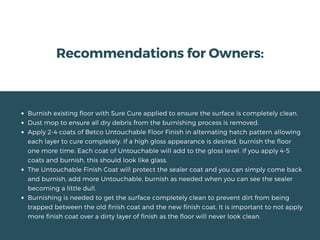 Recommendations for Owners:
Burnish existing floor with Sure Cure applied to ensure the surface is completely clean.
Dust mop to ensure all dry debris from the burnishing process is removed.
Apply 2-4 coats of Betco Untouchable Floor Finish in alternating hatch pattern allowing
each layer to cure completely. If a high gloss appearance is desired, burnish the floor
one more time. Each coat of Untouchable will add to the gloss level. If you apply 4-5
coats and burnish, this should look like glass.
The Untouchable Finish Coat will protect the sealer coat and you can simply come back
and burnish, add more Untouchable, burnish as needed when you can see the sealer
becoming a little dull.
Burnishing is needed to get the surface completely clean to prevent dirt from being
trapped between the old finish coat and the new finish coat. It is important to not apply
more finish coat over a dirty layer of finish as the floor will never look clean.
 