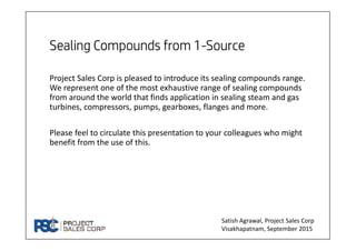 Project Sales Corp is pleased to introduce its sealing compounds range.
We represent one of the most exhaustive range of sealing compounds
from around the world that finds application in sealing steam and gas
turbines, compressors, pumps, gearboxes, flanges and more.
Please feel to circulate this presentation to your colleagues who might
benefit from the use of this.
Satish Agrawal, Project Sales Corp
Visakhapatnam, September 2015
 