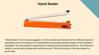 Hand Sealer
"Hand Sealer" As the name suggests- it is the simple and handy tool for different types of
packaging material ranging from polyethylene and polypropylene bags to thermoplastic
packages. This equipment is specialized in sealing food packaging material. The impulsive
sealers can be easily placed and carried around. The functioning of the hand sealer is
quite easy.
 