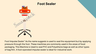 Foot Sealer
Foot Impulse Sealer” As the name suggests is used to seal the equipment but by applying
pressure through the foot. These machines are commonly used in the areas of food
packaging. This Machine is Used to seal PVC and Polyethene bags as well as other types
of bag film. A foot-operated impulse sealer is ideal for industrial work.
 