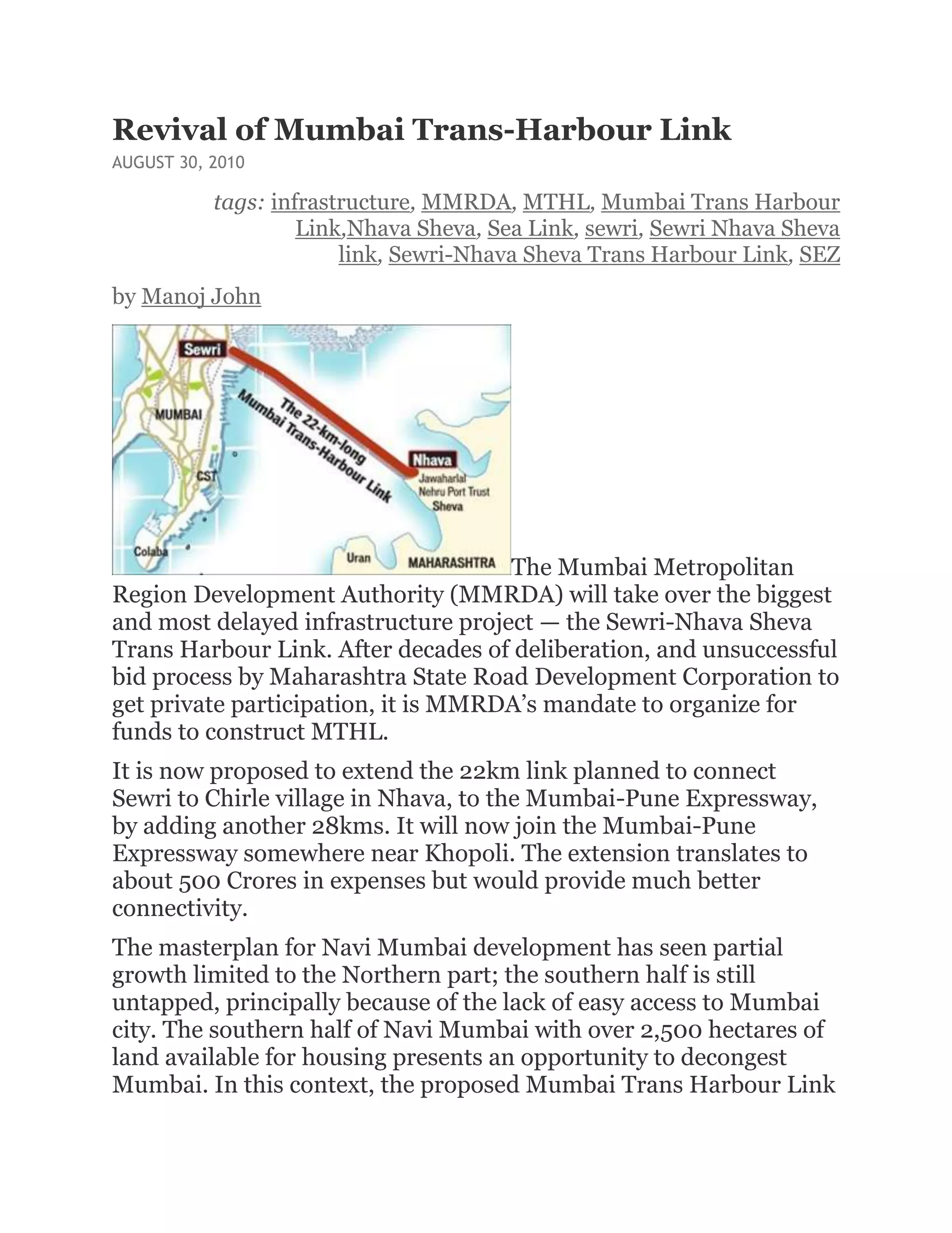 Revival of Mumbai Trans-Harbour Link
AUGUST 30, 2010

           tags: infrastructure, MMRDA, MTHL, Mumbai Trans Harbour
                    Link,Nhava Sheva, Sea Link, sewri, Sewri Nhava Sheva
                        link, Sewri-Nhava Sheva Trans Harbour Link, SEZ
by Manoj John




                                     The Mumbai Metropolitan
Region Development Authority (MMRDA) will take over the biggest
and most delayed infrastructure project — the Sewri-Nhava Sheva
Trans Harbour Link. After decades of deliberation, and unsuccessful
bid process by Maharashtra State Road Development Corporation to
get private participation, it is MMRDA’s mandate to organize for
funds to construct MTHL.
It is now proposed to extend the 22km link planned to connect
Sewri to Chirle village in Nhava, to the Mumbai-Pune Expressway,
by adding another 28kms. It will now join the Mumbai-Pune
Expressway somewhere near Khopoli. The extension translates to
about 500 Crores in expenses but would provide much better
connectivity.
The masterplan for Navi Mumbai development has seen partial
growth limited to the Northern part; the southern half is still
untapped, principally because of the lack of easy access to Mumbai
city. The southern half of Navi Mumbai with over 2,500 hectares of
land available for housing presents an opportunity to decongest
Mumbai. In this context, the proposed Mumbai Trans Harbour Link
 