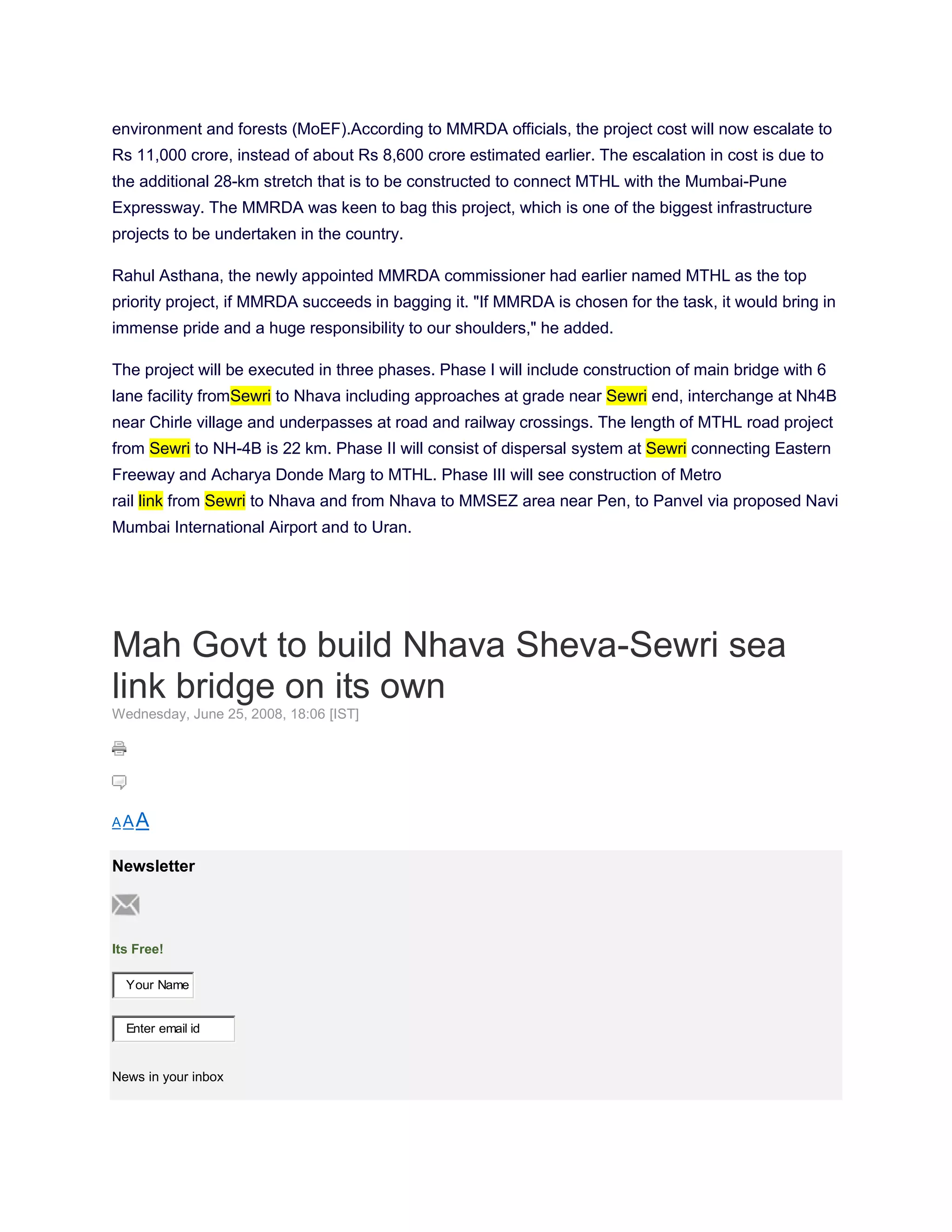 environment and forests (MoEF).According to MMRDA officials, the project cost will now escalate to
Rs 11,000 crore, instead of about Rs 8,600 crore estimated earlier. The escalation in cost is due to
the additional 28-km stretch that is to be constructed to connect MTHL with the Mumbai-Pune
Expressway. The MMRDA was keen to bag this project, which is one of the biggest infrastructure
projects to be undertaken in the country.

Rahul Asthana, the newly appointed MMRDA commissioner had earlier named MTHL as the top
priority project, if MMRDA succeeds in bagging it. "If MMRDA is chosen for the task, it would bring in
immense pride and a huge responsibility to our shoulders," he added.

The project will be executed in three phases. Phase I will include construction of main bridge with 6
lane facility fromSewri to Nhava including approaches at grade near Sewri end, interchange at Nh4B
near Chirle village and underpasses at road and railway crossings. The length of MTHL road project
from Sewri to NH-4B is 22 km. Phase II will consist of dispersal system at Sewri connecting Eastern
Freeway and Acharya Donde Marg to MTHL. Phase III will see construction of Metro
rail link from Sewri to Nhava and from Nhava to MMSEZ area near Pen, to Panvel via proposed Navi
Mumbai International Airport and to Uran.




Mah Govt to build Nhava Sheva-Sewri sea
link bridge on its own
Wednesday, June 25, 2008, 18:06 [IST]




AAA


Newsletter



Its Free!

  Your Name


  Enter email id


News in your inbox
 