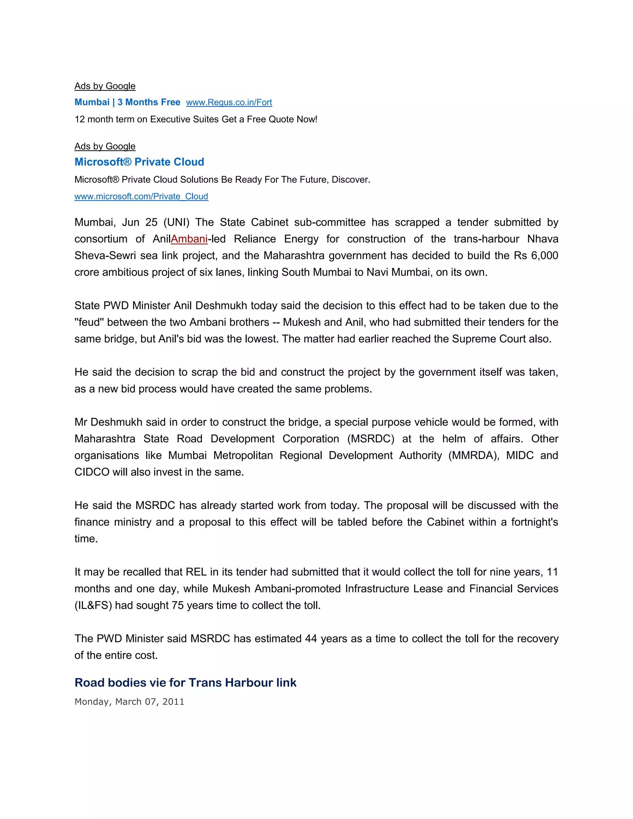 Ads by Google
Mumbai | 3 Months Free www.Regus.co.in/Fort
12 month term on Executive Suites Get a Free Quote Now!

Ads by Google
Microsoft® Private Cloud
Microsoft® Private Cloud Solutions Be Ready For The Future, Discover.
www.microsoft.com/Private_Cloud


Mumbai, Jun 25 (UNI) The State Cabinet sub-committee has scrapped a tender submitted by
consortium of AnilAmbani-led Reliance Energy for construction of the trans-harbour Nhava
Sheva-Sewri sea link project, and the Maharashtra government has decided to build the Rs 6,000
crore ambitious project of six lanes, linking South Mumbai to Navi Mumbai, on its own.


State PWD Minister Anil Deshmukh today said the decision to this effect had to be taken due to the
''feud'' between the two Ambani brothers -- Mukesh and Anil, who had submitted their tenders for the
same bridge, but Anil's bid was the lowest. The matter had earlier reached the Supreme Court also.


He said the decision to scrap the bid and construct the project by the government itself was taken,
as a new bid process would have created the same problems.


Mr Deshmukh said in order to construct the bridge, a special purpose vehicle would be formed, with
Maharashtra State Road Development Corporation (MSRDC) at the helm of affairs. Other
organisations like Mumbai Metropolitan Regional Development Authority (MMRDA), MIDC and
CIDCO will also invest in the same.


He said the MSRDC has already started work from today. The proposal will be discussed with the
finance ministry and a proposal to this effect will be tabled before the Cabinet within a fortnight's
time.


It may be recalled that REL in its tender had submitted that it would collect the toll for nine years, 11
months and one day, while Mukesh Ambani-promoted Infrastructure Lease and Financial Services
(IL&FS) had sought 75 years time to collect the toll.


The PWD Minister said MSRDC has estimated 44 years as a time to collect the toll for the recovery
of the entire cost.

Road bodies vie for Trans Harbour link
Monday, March 07, 2011
 