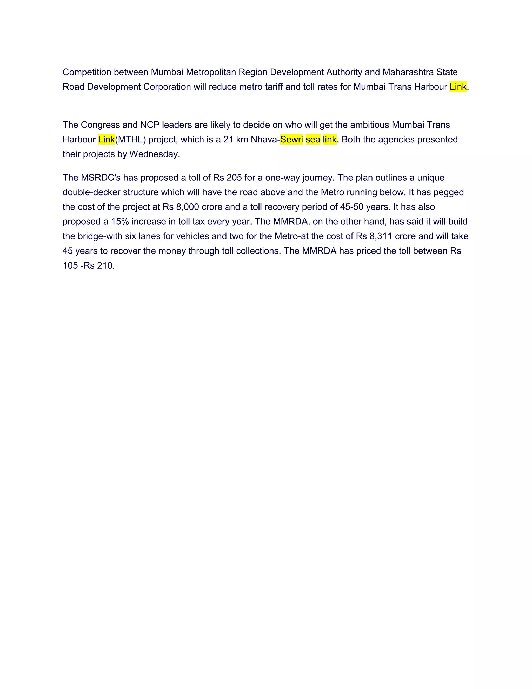 Competition between Mumbai Metropolitan Region Development Authority and Maharashtra State
Road Development Corporation will reduce metro tariff and toll rates for Mumbai Trans Harbour Link.



The Congress and NCP leaders are likely to decide on who will get the ambitious Mumbai Trans
Harbour Link(MTHL) project, which is a 21 km Nhava-Sewri sea link. Both the agencies presented
their projects by Wednesday.

The MSRDC's has proposed a toll of Rs 205 for a one-way journey. The plan outlines a unique
double-decker structure which will have the road above and the Metro running below. It has pegged
the cost of the project at Rs 8,000 crore and a toll recovery period of 45-50 years. It has also
proposed a 15% increase in toll tax every year. The MMRDA, on the other hand, has said it will build
the bridge-with six lanes for vehicles and two for the Metro-at the cost of Rs 8,311 crore and will take
45 years to recover the money through toll collections. The MMRDA has priced the toll between Rs
105 -Rs 210.
 