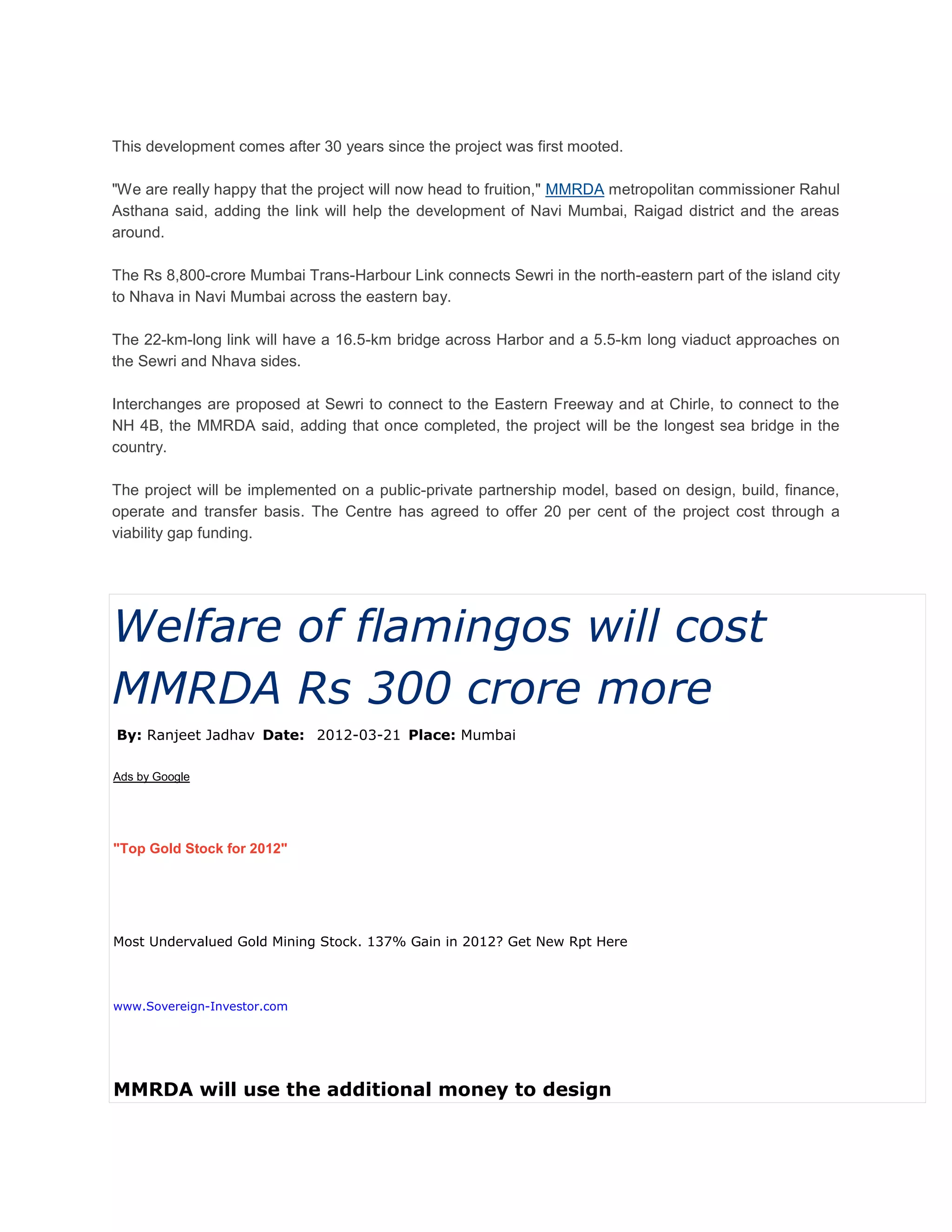 This development comes after 30 years since the project was first mooted.

"We are really happy that the project will now head to fruition," MMRDA metropolitan commissioner Rahul
Asthana said, adding the link will help the development of Navi Mumbai, Raigad district and the areas
around.

The Rs 8,800-crore Mumbai Trans-Harbour Link connects Sewri in the north-eastern part of the island city
to Nhava in Navi Mumbai across the eastern bay.

The 22-km-long link will have a 16.5-km bridge across Harbor and a 5.5-km long viaduct approaches on
the Sewri and Nhava sides.

Interchanges are proposed at Sewri to connect to the Eastern Freeway and at Chirle, to connect to the
NH 4B, the MMRDA said, adding that once completed, the project will be the longest sea bridge in the
country.

The project will be implemented on a public-private partnership model, based on design, build, finance,
operate and transfer basis. The Centre has agreed to offer 20 per cent of the project cost through a
viability gap funding.




Welfare of flamingos will cost
MMRDA Rs 300 crore more
By: Ranjeet Jadhav Date: 2012-03-21 Place: Mumbai

Ads by Google




"Top Gold Stock for 2012"




Most Undervalued Gold Mining Stock. 137% Gain in 2012? Get New Rpt Here



www.Sovereign-Investor.com




MMRDA will use the additional money to design
 