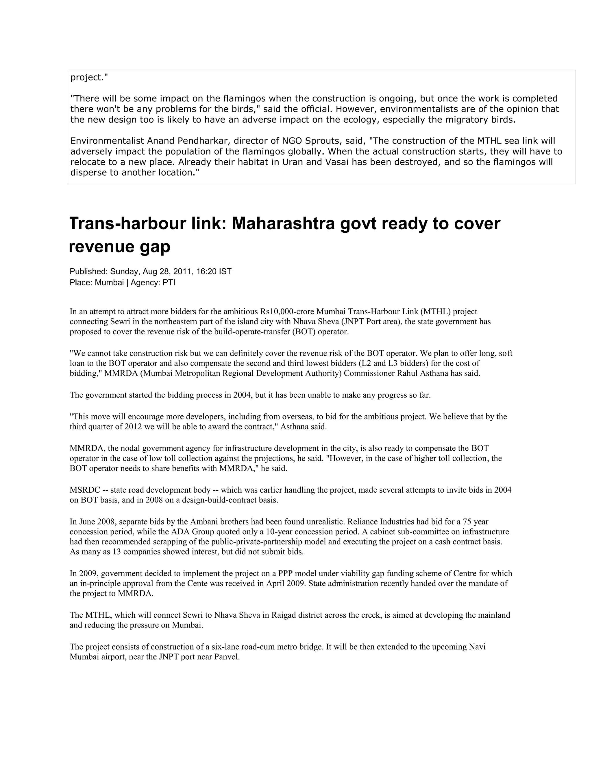 project."

"There will be some impact on the flamingos when the construction is ongoing, but once the work is completed
there won't be any problems for the birds," said the official. However, environmentalists are of the opinion that
the new design too is likely to have an adverse impact on the ecology, especially the migratory birds.

Environmentalist Anand Pendharkar, director of NGO Sprouts, said, "The construction of the MTHL sea link will
adversely impact the population of the flamingos globally. When the actual construction starts, they will have to
relocate to a new place. Already their habitat in Uran and Vasai has been destroyed, and so the flamingos will
disperse to another location."




Trans-harbour link: Maharashtra govt ready to cover
revenue gap
Published: Sunday, Aug 28, 2011, 16:20 IST
Place: Mumbai | Agency: PTI


In an attempt to attract more bidders for the ambitious Rs10,000-crore Mumbai Trans-Harbour Link (MTHL) project
connecting Sewri in the northeastern part of the island city with Nhava Sheva (JNPT Port area), the state government has
proposed to cover the revenue risk of the build-operate-transfer (BOT) operator.

"We cannot take construction risk but we can definitely cover the revenue risk of the BOT operator. We plan to offer long, soft
loan to the BOT operator and also compensate the second and third lowest bidders (L2 and L3 bidders) for the cost of
bidding," MMRDA (Mumbai Metropolitan Regional Development Authority) Commissioner Rahul Asthana has said.

The government started the bidding process in 2004, but it has been unable to make any progress so far.

"This move will encourage more developers, including from overseas, to bid for the ambitious project. We believe that by the
third quarter of 2012 we will be able to award the contract," Asthana said.

MMRDA, the nodal government agency for infrastructure development in the city, is also ready to compensate the BOT
operator in the case of low toll collection against the projections, he said. "However, in the case of higher toll collection, the
BOT operator needs to share benefits with MMRDA," he said.

MSRDC -- state road development body -- which was earlier handling the project, made several attempts to invite bids in 2004
on BOT basis, and in 2008 on a design-build-contract basis.

In June 2008, separate bids by the Ambani brothers had been found unrealistic. Reliance Industries had bid for a 75 year
concession period, while the ADA Group quoted only a 10-year concession period. A cabinet sub-committee on infrastructure
had then recommended scrapping of the public-private-partnership model and executing the project on a cash contract basis.
As many as 13 companies showed interest, but did not submit bids.

In 2009, government decided to implement the project on a PPP model under viability gap funding scheme of Centre for which
an in-principle approval from the Cente was received in April 2009. State administration recently handed over the mandate of
the project to MMRDA.

The MTHL, which will connect Sewri to Nhava Sheva in Raigad district across the creek, is aimed at developing the mainland
and reducing the pressure on Mumbai.

The project consists of construction of a six-lane road-cum metro bridge. It will be then extended to the upcoming Navi
Mumbai airport, near the JNPT port near Panvel.
 