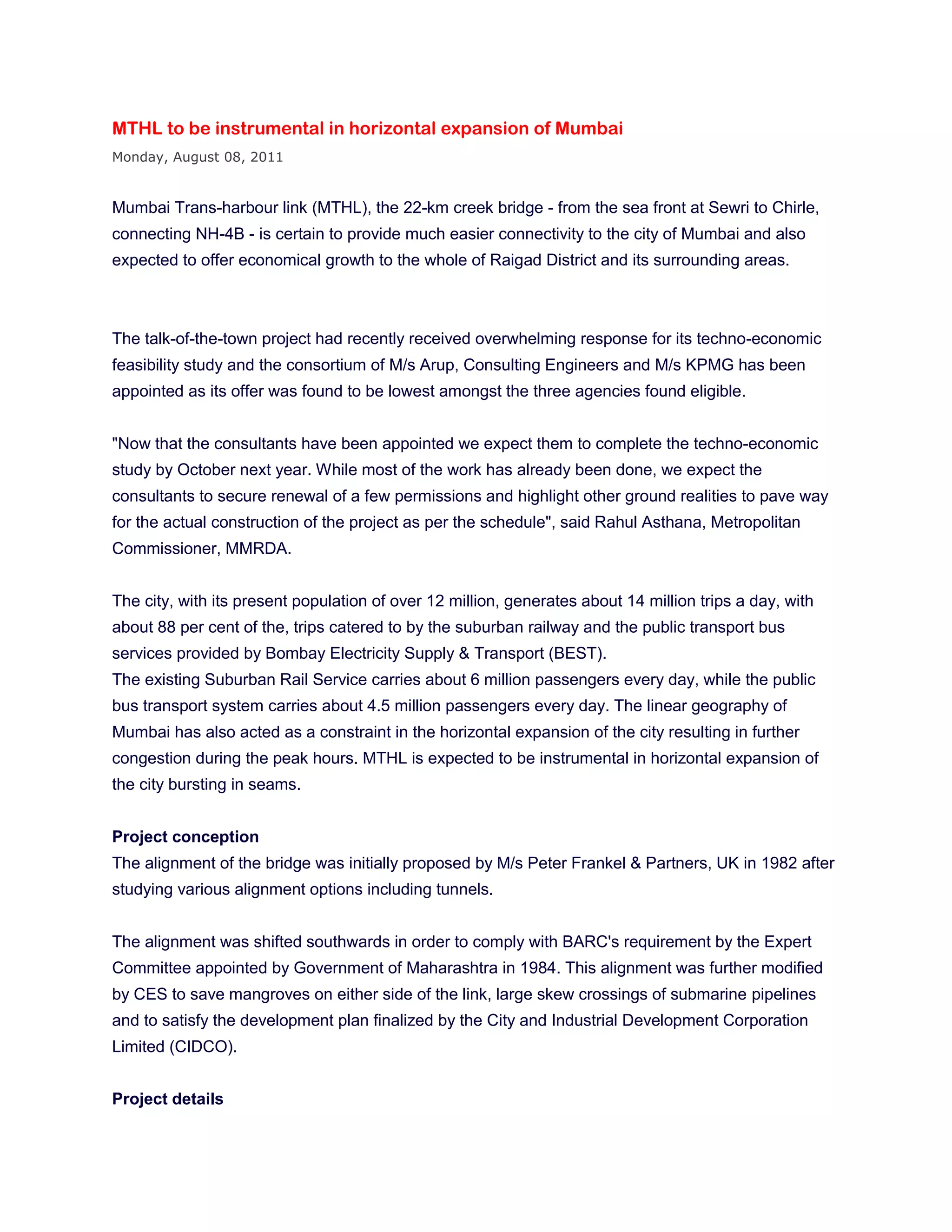 MTHL to be instrumental in horizontal expansion of Mumbai
Monday, August 08, 2011


Mumbai Trans-harbour link (MTHL), the 22-km creek bridge - from the sea front at Sewri to Chirle,
connecting NH-4B - is certain to provide much easier connectivity to the city of Mumbai and also
expected to offer economical growth to the whole of Raigad District and its surrounding areas.



The talk-of-the-town project had recently received overwhelming response for its techno-economic
feasibility study and the consortium of M/s Arup, Consulting Engineers and M/s KPMG has been
appointed as its offer was found to be lowest amongst the three agencies found eligible.


"Now that the consultants have been appointed we expect them to complete the techno-economic
study by October next year. While most of the work has already been done, we expect the
consultants to secure renewal of a few permissions and highlight other ground realities to pave way
for the actual construction of the project as per the schedule", said Rahul Asthana, Metropolitan
Commissioner, MMRDA.


The city, with its present population of over 12 million, generates about 14 million trips a day, with
about 88 per cent of the, trips catered to by the suburban railway and the public transport bus
services provided by Bombay Electricity Supply & Transport (BEST).
The existing Suburban Rail Service carries about 6 million passengers every day, while the public
bus transport system carries about 4.5 million passengers every day. The linear geography of
Mumbai has also acted as a constraint in the horizontal expansion of the city resulting in further
congestion during the peak hours. MTHL is expected to be instrumental in horizontal expansion of
the city bursting in seams.


Project conception
The alignment of the bridge was initially proposed by M/s Peter Frankel & Partners, UK in 1982 after
studying various alignment options including tunnels.


The alignment was shifted southwards in order to comply with BARC's requirement by the Expert
Committee appointed by Government of Maharashtra in 1984. This alignment was further modified
by CES to save mangroves on either side of the link, large skew crossings of submarine pipelines
and to satisfy the development plan finalized by the City and Industrial Development Corporation
Limited (CIDCO).


Project details
 