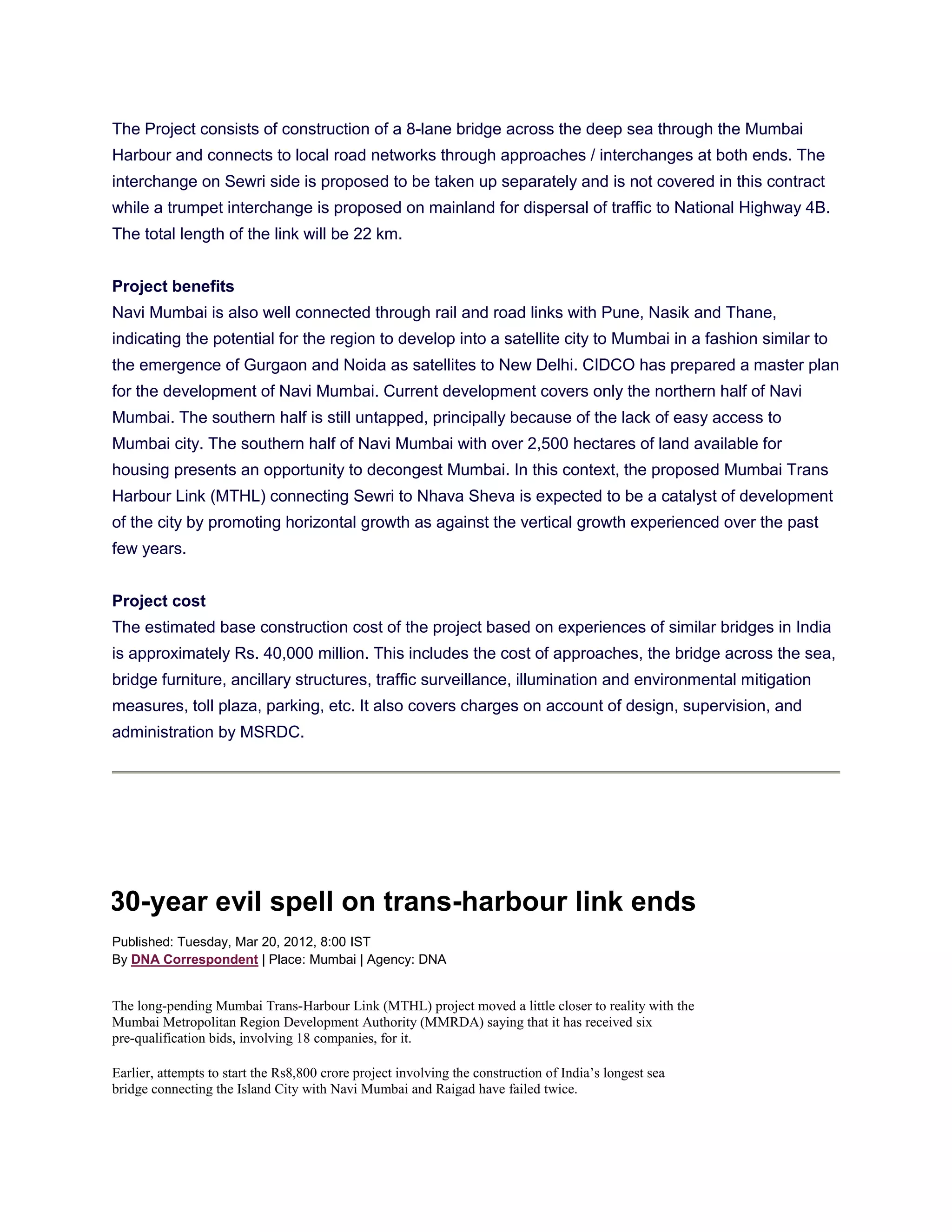 The Project consists of construction of a 8-lane bridge across the deep sea through the Mumbai
Harbour and connects to local road networks through approaches / interchanges at both ends. The
interchange on Sewri side is proposed to be taken up separately and is not covered in this contract
while a trumpet interchange is proposed on mainland for dispersal of traffic to National Highway 4B.
The total length of the link will be 22 km.


Project benefits
Navi Mumbai is also well connected through rail and road links with Pune, Nasik and Thane,
indicating the potential for the region to develop into a satellite city to Mumbai in a fashion similar to
the emergence of Gurgaon and Noida as satellites to New Delhi. CIDCO has prepared a master plan
for the development of Navi Mumbai. Current development covers only the northern half of Navi
Mumbai. The southern half is still untapped, principally because of the lack of easy access to
Mumbai city. The southern half of Navi Mumbai with over 2,500 hectares of land available for
housing presents an opportunity to decongest Mumbai. In this context, the proposed Mumbai Trans
Harbour Link (MTHL) connecting Sewri to Nhava Sheva is expected to be a catalyst of development
of the city by promoting horizontal growth as against the vertical growth experienced over the past
few years.


Project cost
The estimated base construction cost of the project based on experiences of similar bridges in India
is approximately Rs. 40,000 million. This includes the cost of approaches, the bridge across the sea,
bridge furniture, ancillary structures, traffic surveillance, illumination and environmental mitigation
measures, toll plaza, parking, etc. It also covers charges on account of design, supervision, and
administration by MSRDC.




30-year evil spell on trans-harbour link ends
Published: Tuesday, Mar 20, 2012, 8:00 IST
By DNA Correspondent | Place: Mumbai | Agency: DNA


The long-pending Mumbai Trans-Harbour Link (MTHL) project moved a little closer to reality with the
Mumbai Metropolitan Region Development Authority (MMRDA) saying that it has received six
pre-qualification bids, involving 18 companies, for it.

Earlier, attempts to start the Rs8,800 crore project involving the construction of India’s longest sea
bridge connecting the Island City with Navi Mumbai and Raigad have failed twice.
 