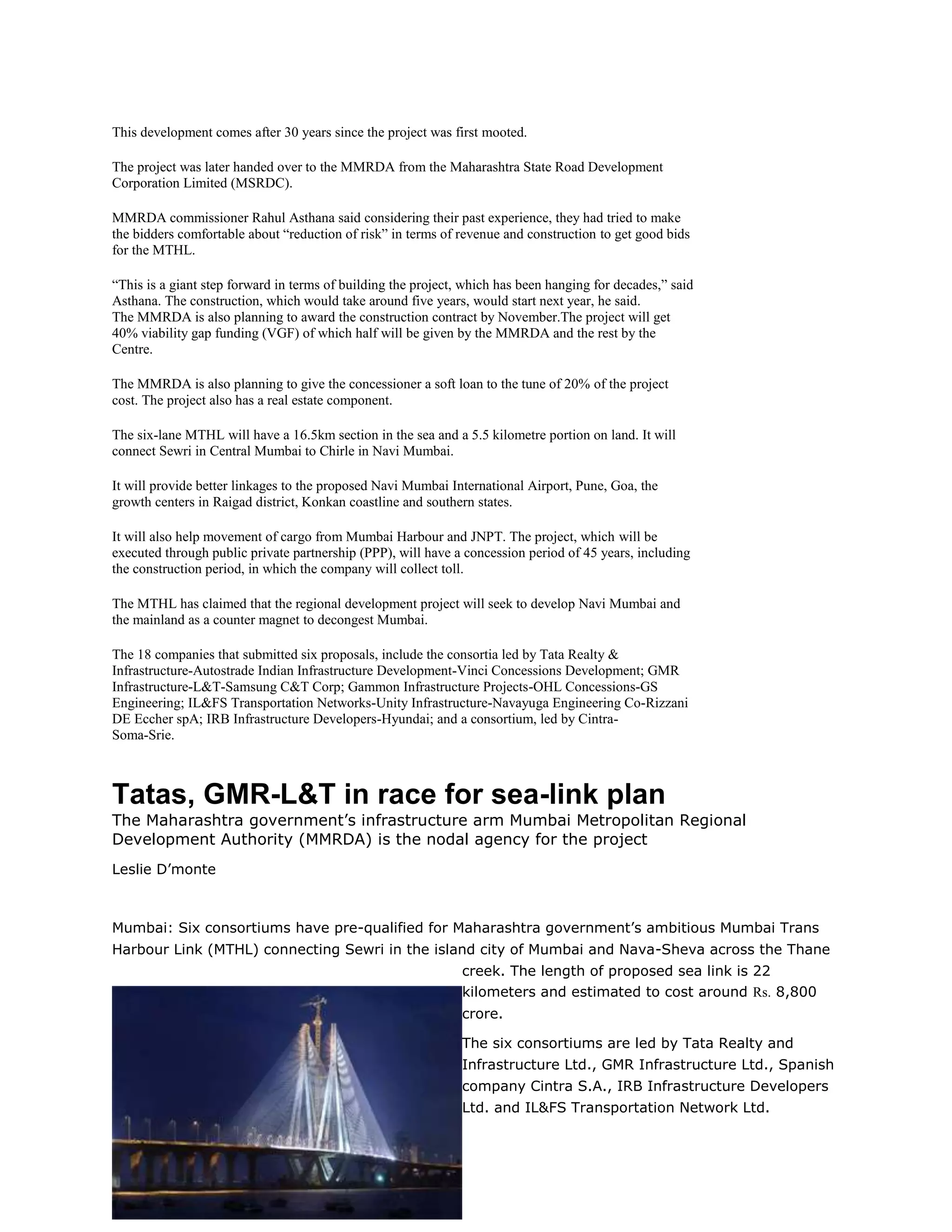 This development comes after 30 years since the project was first mooted.

The project was later handed over to the MMRDA from the Maharashtra State Road Development
Corporation Limited (MSRDC).

MMRDA commissioner Rahul Asthana said considering their past experience, they had tried to make
the bidders comfortable about “reduction of risk” in terms of revenue and construction to get good bids
for the MTHL.

“This is a giant step forward in terms of building the project, which has been hanging for decades,” said
Asthana. The construction, which would take around five years, would start next year, he said.
The MMRDA is also planning to award the construction contract by November.The project will get
40% viability gap funding (VGF) of which half will be given by the MMRDA and the rest by the
Centre.

The MMRDA is also planning to give the concessioner a soft loan to the tune of 20% of the project
cost. The project also has a real estate component.

The six-lane MTHL will have a 16.5km section in the sea and a 5.5 kilometre portion on land. It will
connect Sewri in Central Mumbai to Chirle in Navi Mumbai.

It will provide better linkages to the proposed Navi Mumbai International Airport, Pune, Goa, the
growth centers in Raigad district, Konkan coastline and southern states.

It will also help movement of cargo from Mumbai Harbour and JNPT. The project, which will be
executed through public private partnership (PPP), will have a concession period of 45 years, including
the construction period, in which the company will collect toll.

The MTHL has claimed that the regional development project will seek to develop Navi Mumbai and
the mainland as a counter magnet to decongest Mumbai.

The 18 companies that submitted six proposals, include the consortia led by Tata Realty &
Infrastructure-Autostrade Indian Infrastructure Development-Vinci Concessions Development; GMR
Infrastructure-L&T-Samsung C&T Corp; Gammon Infrastructure Projects-OHL Concessions-GS
Engineering; IL&FS Transportation Networks-Unity Infrastructure-Navayuga Engineering Co-Rizzani
DE Eccher spA; IRB Infrastructure Developers-Hyundai; and a consortium, led by Cintra-
Soma-Srie.



Tatas, GMR-L&T in race for sea-link plan
The Maharashtra government’s infrastructure arm Mumbai Metropolitan Regional
Development Authority (MMRDA) is the nodal agency for the project
Leslie D’monte



Mumbai: Six consortiums have pre-qualified for Maharashtra government’s ambitious Mumbai Trans
Harbour Link (MTHL) connecting Sewri in the island city of Mumbai and Nava-Sheva across the Thane
                                                               creek. The length of proposed sea link is 22
                                                               kilometers and estimated to cost around Rs. 8,800
                                                               crore.

                                                               The six consortiums are led by Tata Realty and
                                                               Infrastructure Ltd., GMR Infrastructure Ltd., Spanish
                                                               company Cintra S.A., IRB Infrastructure Developers
                                                               Ltd. and IL&FS Transportation Network Ltd.
 
