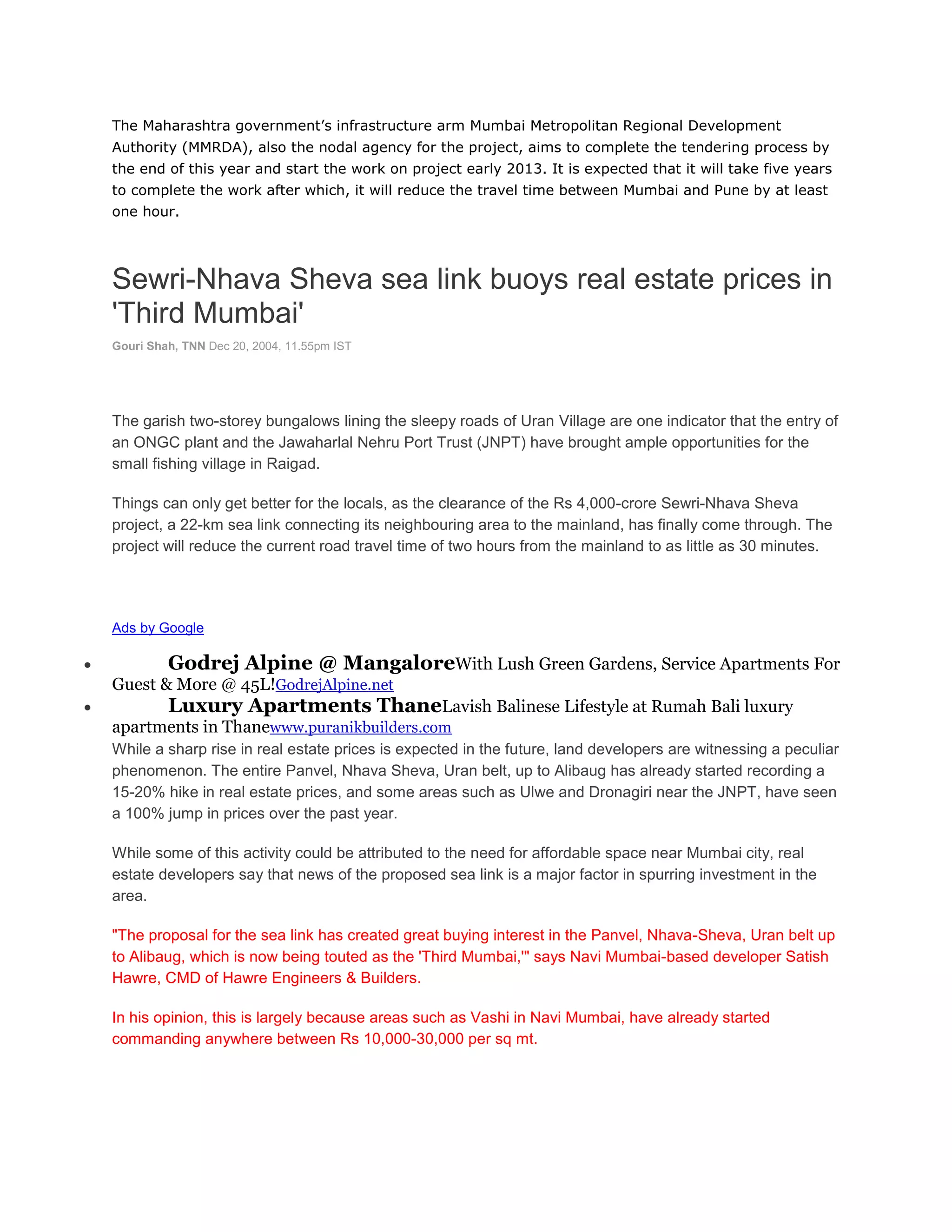 The Maharashtra government’s infrastructure arm Mumbai Metropolitan Regional Development
Authority (MMRDA), also the nodal agency for the project, aims to complete the tendering process by
the end of this year and start the work on project early 2013. It is expected that it will take five years
to complete the work after which, it will reduce the travel time between Mumbai and Pune by at least
one hour.




Sewri-Nhava Sheva sea link buoys real estate prices in
'Third Mumbai'
Gouri Shah, TNN Dec 20, 2004, 11.55pm IST




The garish two-storey bungalows lining the sleepy roads of Uran Village are one indicator that the entry of
an ONGC plant and the Jawaharlal Nehru Port Trust (JNPT) have brought ample opportunities for the
small fishing village in Raigad.

Things can only get better for the locals, as the clearance of the Rs 4,000-crore Sewri-Nhava Sheva
project, a 22-km sea link connecting its neighbouring area to the mainland, has finally come through. The
project will reduce the current road travel time of two hours from the mainland to as little as 30 minutes.




Ads by Google

         Godrej Alpine @ MangaloreWith Lush Green Gardens, Service Apartments For
Guest & More @ 45L!GodrejAlpine.net
      Luxury Apartments ThaneLavish Balinese Lifestyle at Rumah Bali luxury
apartments in Thanewww.puranikbuilders.com
While a sharp rise in real estate prices is expected in the future, land developers are witnessing a peculiar
phenomenon. The entire Panvel, Nhava Sheva, Uran belt, up to Alibaug has already started recording a
15-20% hike in real estate prices, and some areas such as Ulwe and Dronagiri near the JNPT, have seen
a 100% jump in prices over the past year.

While some of this activity could be attributed to the need for affordable space near Mumbai city, real
estate developers say that news of the proposed sea link is a major factor in spurring investment in the
area.

"The proposal for the sea link has created great buying interest in the Panvel, Nhava-Sheva, Uran belt up
to Alibaug, which is now being touted as the 'Third Mumbai,'" says Navi Mumbai-based developer Satish
Hawre, CMD of Hawre Engineers & Builders.

In his opinion, this is largely because areas such as Vashi in Navi Mumbai, have already started
commanding anywhere between Rs 10,000-30,000 per sq mt.
 