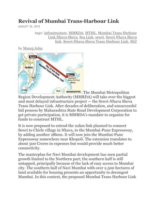 Revival of Mumbai Trans-Harbour Link
AUGUST 30, 2010

           tags: infrastructure, MMRDA, MTHL, Mumbai Trans Harbour
                    Link,Nhava Sheva, Sea Link, sewri, Sewri Nhava Sheva
                        link, Sewri-Nhava Sheva Trans Harbour Link, SEZ
by Manoj John




                                     The Mumbai Metropolitan
Region Development Authority (MMRDA) will take over the biggest
and most delayed infrastructure project — the Sewri-Nhava Sheva
Trans Harbour Link. After decades of deliberation, and unsuccessful
bid process by Maharashtra State Road Development Corporation to
get private participation, it is MMRDA’s mandate to organize for
funds to construct MTHL.
It is now proposed to extend the 22km link planned to connect
Sewri to Chirle village in Nhava, to the Mumbai-Pune Expressway,
by adding another 28kms. It will now join the Mumbai-Pune
Expressway somewhere near Khopoli. The extension translates to
about 500 Crores in expenses but would provide much better
connectivity.
The masterplan for Navi Mumbai development has seen partial
growth limited to the Northern part; the southern half is still
untapped, principally because of the lack of easy access to Mumbai
city. The southern half of Navi Mumbai with over 2,500 hectares of
land available for housing presents an opportunity to decongest
Mumbai. In this context, the proposed Mumbai Trans Harbour Link
 