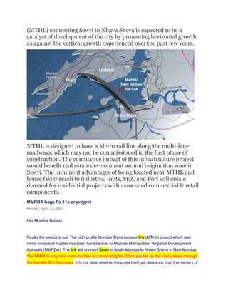 (MTHL) connecting Sewri to Nhava Sheva is expected to be a
catalyst of development of the city by promoting horizontal growth
as against the vertical growth experienced over the past few years.




MTHL is designed to have a Metro rail line along the multi-lane
roadways, which may not be commissioned in the first phase of
construction. The cumulative impact of this infrastructure project
would benefit real estate development around origination zone in
Sewri. The imminent advantages of being located near MTHL and
hence faster reach to industrial units, SEZ, and Port will create
demand for residential projects with associated commercial & retail
components.
MMRDA bags Rs 11k cr project
Monday, April 11, 2011


Our Mumbai Bureau



Finally the verdict is out. The high profile Mumbai Trans harbour link (MTHL) project which was
mired in several hurdles has been handed over to Mumbai Metropolitan Regional Development
Authority (MMRDA). The link will connect Sewri in South Mumbai to Nhava Sheva in Navi Mumbai.
The MMRDA may face many hurdles in constructing the 22km sea link as the road passes through
the Karnala Bird Sanctuary. It is not clear whether the project will get clearance from the ministry of
 