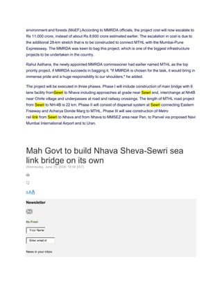 environment and forests (MoEF).According to MMRDA officials, the project cost will now escalate to
Rs 11,000 crore, instead of about Rs 8,600 crore estimated earlier. The escalation in cost is due to
the additional 28-km stretch that is to be constructed to connect MTHL with the Mumbai-Pune
Expressway. The MMRDA was keen to bag this project, which is one of the biggest infrastructure
projects to be undertaken in the country.

Rahul Asthana, the newly appointed MMRDA commissioner had earlier named MTHL as the top
priority project, if MMRDA succeeds in bagging it. "If MMRDA is chosen for the task, it would bring in
immense pride and a huge responsibility to our shoulders," he added.

The project will be executed in three phases. Phase I will include construction of main bridge with 6
lane facility fromSewri to Nhava including approaches at grade near Sewri end, interchange at Nh4B
near Chirle village and underpasses at road and railway crossings. The length of MTHL road project
from Sewri to NH-4B is 22 km. Phase II will consist of dispersal system at Sewri connecting Eastern
Freeway and Acharya Donde Marg to MTHL. Phase III will see construction of Metro
rail link from Sewri to Nhava and from Nhava to MMSEZ area near Pen, to Panvel via proposed Navi
Mumbai International Airport and to Uran.




Mah Govt to build Nhava Sheva-Sewri sea
link bridge on its own
Wednesday, June 25, 2008, 18:06 [IST]




AAA


Newsletter



Its Free!

  Your Name


  Enter email id


News in your inbox
 