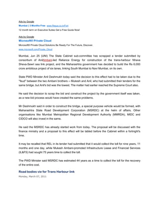 Ads by Google
Mumbai | 3 Months Free www.Regus.co.in/Fort
12 month term on Executive Suites Get a Free Quote Now!

Ads by Google
Microsoft® Private Cloud
Microsoft® Private Cloud Solutions Be Ready For The Future, Discover.
www.microsoft.com/Private_Cloud


Mumbai, Jun 25 (UNI) The State Cabinet sub-committee has scrapped a tender submitted by
consortium of AnilAmbani-led Reliance Energy for construction of the trans-harbour Nhava
Sheva-Sewri sea link project, and the Maharashtra government has decided to build the Rs 6,000
crore ambitious project of six lanes, linking South Mumbai to Navi Mumbai, on its own.


State PWD Minister Anil Deshmukh today said the decision to this effect had to be taken due to the
''feud'' between the two Ambani brothers -- Mukesh and Anil, who had submitted their tenders for the
same bridge, but Anil's bid was the lowest. The matter had earlier reached the Supreme Court also.


He said the decision to scrap the bid and construct the project by the government itself was taken,
as a new bid process would have created the same problems.


Mr Deshmukh said in order to construct the bridge, a special purpose vehicle would be formed, with
Maharashtra State Road Development Corporation (MSRDC) at the helm of affairs. Other
organisations like Mumbai Metropolitan Regional Development Authority (MMRDA), MIDC and
CIDCO will also invest in the same.


He said the MSRDC has already started work from today. The proposal will be discussed with the
finance ministry and a proposal to this effect will be tabled before the Cabinet within a fortnight's
time.


It may be recalled that REL in its tender had submitted that it would collect the toll for nine years, 11
months and one day, while Mukesh Ambani-promoted Infrastructure Lease and Financial Services
(IL&FS) had sought 75 years time to collect the toll.


The PWD Minister said MSRDC has estimated 44 years as a time to collect the toll for the recovery
of the entire cost.

Road bodies vie for Trans Harbour link
Monday, March 07, 2011
 