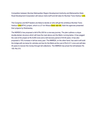 Competition between Mumbai Metropolitan Region Development Authority and Maharashtra State
Road Development Corporation will reduce metro tariff and toll rates for Mumbai Trans Harbour Link.



The Congress and NCP leaders are likely to decide on who will get the ambitious Mumbai Trans
Harbour Link(MTHL) project, which is a 21 km Nhava-Sewri sea link. Both the agencies presented
their projects by Wednesday.

The MSRDC's has proposed a toll of Rs 205 for a one-way journey. The plan outlines a unique
double-decker structure which will have the road above and the Metro running below. It has pegged
the cost of the project at Rs 8,000 crore and a toll recovery period of 45-50 years. It has also
proposed a 15% increase in toll tax every year. The MMRDA, on the other hand, has said it will build
the bridge-with six lanes for vehicles and two for the Metro-at the cost of Rs 8,311 crore and will take
45 years to recover the money through toll collections. The MMRDA has priced the toll between Rs
105 -Rs 210.
 