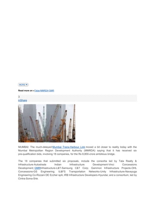 Read more on »Tatas|MMRDA|GMR

3
inShare




MUMBAI: The much-delayed Mumbai Trans-Harbour Link moved a bit closer to reality today with the
Mumbai Metropolitan Region Development Authority (MMRDA) saying that it has received six
pre-qualification bids, involving 18 companies, for the Rs 8,800-crore ambitious bridge.

The 18 companies that submitted six proposals, include the consortia led by Tata Realty &
Infrastructure-Autostrade    Indian        Infrastructure      Development-Vinci        Concessions
Development; GMRInfrastructure-L&T-Samsung C&T Corp; Gammon Infrastructure Projects-OHL
Concessions-GS Engineering; IL&FS Transportation Networks-Unity Infrastructure-Navayuga
Engineering Co-Rizzani DE Eccher spA; IRB Infrastructure Developers-Hyundai; and a consortium, led by
Cintra-Soma-Srie.
 