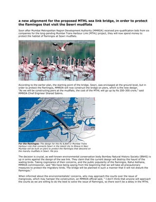 a new alignment for the proposed MTHL sea link bridge, in order to protect
the flamingos that visit the Sewri mudflats
Soon after Mumbai Metropolitan Region Development Authority (MMRDA) received pre-qualification bids from six
companies for the long-pending Mumbai Trans Harbour Link (MTHL) project, they will now spend money to
protect the habitat of flamingos at Sewri mudflats.




According to the earlier plan, the starting point of the bridge, Sewri, was envisaged at the ground level, but in
order to protect the flamingos, MMRDA will now construct the bridge on piers, which is the new design.
"As we will be constructing piers at the mudflats, the cost of the MTHL will go up by Rs 200-300 crore," said
MMRDA Chief Engineer Sharad Sabnis.




For the flamingos: The design for the Rs 8,800-cr Mumbai Trans
Harbour Link that connects Sewri in the island city to Nhava in Navi
Mumbai will be built on piers to protect the flamingos that descend on
the marshy mudflats in Sewri. file pics

The decision is crucial, as well-known environmental conservation body Bombay Natural History Society (BNHS) is
up in arms against the design of the sea link. They claim that the current design will destroy the haunt of the
wading birds. Taking cognizance of their concerns, and the public popularity of the flamingos, Rahul Asthana,
MMRDA commissioner, said "We have being saying from the beginning that we will take all precautionary
measures to protect the migratory birds. The bridge will be planned in such a manner that it will not disturb the
flamingos."

When informed about the environmentalists' concerns, who may approach the courts over the issue of
mangroves, which may hamper the construction, an MMRDA official said, " I don't think that anyone will approach
the courts as we are willing to do the best to solve the issue of flamingos, so there won't be a delay in the MTHL
 