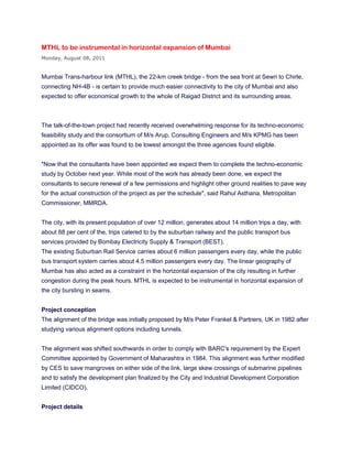 MTHL to be instrumental in horizontal expansion of Mumbai
Monday, August 08, 2011


Mumbai Trans-harbour link (MTHL), the 22-km creek bridge - from the sea front at Sewri to Chirle,
connecting NH-4B - is certain to provide much easier connectivity to the city of Mumbai and also
expected to offer economical growth to the whole of Raigad District and its surrounding areas.



The talk-of-the-town project had recently received overwhelming response for its techno-economic
feasibility study and the consortium of M/s Arup, Consulting Engineers and M/s KPMG has been
appointed as its offer was found to be lowest amongst the three agencies found eligible.


"Now that the consultants have been appointed we expect them to complete the techno-economic
study by October next year. While most of the work has already been done, we expect the
consultants to secure renewal of a few permissions and highlight other ground realities to pave way
for the actual construction of the project as per the schedule", said Rahul Asthana, Metropolitan
Commissioner, MMRDA.


The city, with its present population of over 12 million, generates about 14 million trips a day, with
about 88 per cent of the, trips catered to by the suburban railway and the public transport bus
services provided by Bombay Electricity Supply & Transport (BEST).
The existing Suburban Rail Service carries about 6 million passengers every day, while the public
bus transport system carries about 4.5 million passengers every day. The linear geography of
Mumbai has also acted as a constraint in the horizontal expansion of the city resulting in further
congestion during the peak hours. MTHL is expected to be instrumental in horizontal expansion of
the city bursting in seams.


Project conception
The alignment of the bridge was initially proposed by M/s Peter Frankel & Partners, UK in 1982 after
studying various alignment options including tunnels.


The alignment was shifted southwards in order to comply with BARC's requirement by the Expert
Committee appointed by Government of Maharashtra in 1984. This alignment was further modified
by CES to save mangroves on either side of the link, large skew crossings of submarine pipelines
and to satisfy the development plan finalized by the City and Industrial Development Corporation
Limited (CIDCO).


Project details
 