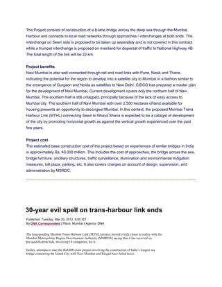 The Project consists of construction of a 8-lane bridge across the deep sea through the Mumbai
Harbour and connects to local road networks through approaches / interchanges at both ends. The
interchange on Sewri side is proposed to be taken up separately and is not covered in this contract
while a trumpet interchange is proposed on mainland for dispersal of traffic to National Highway 4B.
The total length of the link will be 22 km.


Project benefits
Navi Mumbai is also well connected through rail and road links with Pune, Nasik and Thane,
indicating the potential for the region to develop into a satellite city to Mumbai in a fashion similar to
the emergence of Gurgaon and Noida as satellites to New Delhi. CIDCO has prepared a master plan
for the development of Navi Mumbai. Current development covers only the northern half of Navi
Mumbai. The southern half is still untapped, principally because of the lack of easy access to
Mumbai city. The southern half of Navi Mumbai with over 2,500 hectares of land available for
housing presents an opportunity to decongest Mumbai. In this context, the proposed Mumbai Trans
Harbour Link (MTHL) connecting Sewri to Nhava Sheva is expected to be a catalyst of development
of the city by promoting horizontal growth as against the vertical growth experienced over the past
few years.


Project cost
The estimated base construction cost of the project based on experiences of similar bridges in India
is approximately Rs. 40,000 million. This includes the cost of approaches, the bridge across the sea,
bridge furniture, ancillary structures, traffic surveillance, illumination and environmental mitigation
measures, toll plaza, parking, etc. It also covers charges on account of design, supervision, and
administration by MSRDC.




30-year evil spell on trans-harbour link ends
Published: Tuesday, Mar 20, 2012, 8:00 IST
By DNA Correspondent | Place: Mumbai | Agency: DNA


The long-pending Mumbai Trans-Harbour Link (MTHL) project moved a little closer to reality with the
Mumbai Metropolitan Region Development Authority (MMRDA) saying that it has received six
pre-qualification bids, involving 18 companies, for it.

Earlier, attempts to start the Rs8,800 crore project involving the construction of India’s longest sea
bridge connecting the Island City with Navi Mumbai and Raigad have failed twice.
 