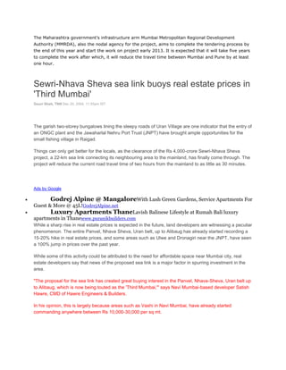 The Maharashtra government’s infrastructure arm Mumbai Metropolitan Regional Development
Authority (MMRDA), also the nodal agency for the project, aims to complete the tendering process by
the end of this year and start the work on project early 2013. It is expected that it will take five years
to complete the work after which, it will reduce the travel time between Mumbai and Pune by at least
one hour.




Sewri-Nhava Sheva sea link buoys real estate prices in
'Third Mumbai'
Gouri Shah, TNN Dec 20, 2004, 11.55pm IST




The garish two-storey bungalows lining the sleepy roads of Uran Village are one indicator that the entry of
an ONGC plant and the Jawaharlal Nehru Port Trust (JNPT) have brought ample opportunities for the
small fishing village in Raigad.

Things can only get better for the locals, as the clearance of the Rs 4,000-crore Sewri-Nhava Sheva
project, a 22-km sea link connecting its neighbouring area to the mainland, has finally come through. The
project will reduce the current road travel time of two hours from the mainland to as little as 30 minutes.




Ads by Google

         Godrej Alpine @ MangaloreWith Lush Green Gardens, Service Apartments For
Guest & More @ 45L!GodrejAlpine.net
      Luxury Apartments ThaneLavish Balinese Lifestyle at Rumah Bali luxury
apartments in Thanewww.puranikbuilders.com
While a sharp rise in real estate prices is expected in the future, land developers are witnessing a peculiar
phenomenon. The entire Panvel, Nhava Sheva, Uran belt, up to Alibaug has already started recording a
15-20% hike in real estate prices, and some areas such as Ulwe and Dronagiri near the JNPT, have seen
a 100% jump in prices over the past year.

While some of this activity could be attributed to the need for affordable space near Mumbai city, real
estate developers say that news of the proposed sea link is a major factor in spurring investment in the
area.

"The proposal for the sea link has created great buying interest in the Panvel, Nhava-Sheva, Uran belt up
to Alibaug, which is now being touted as the 'Third Mumbai,'" says Navi Mumbai-based developer Satish
Hawre, CMD of Hawre Engineers & Builders.

In his opinion, this is largely because areas such as Vashi in Navi Mumbai, have already started
commanding anywhere between Rs 10,000-30,000 per sq mt.
 