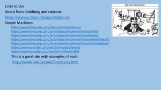 Links to Use
About Rube Goldberg and contests
https://www.rubegoldberg.com/about/
Simple Machines
https://www.brainpop.com/science/energy/forces/
https://www.brainpop.com/technology/simplemachines/pulley/
https://www.brainpop.com/technology/simplemachines/levers/
https://www.brainpop.com/technology/simplemachines/wheelandaxle/
https://www.brainpop.com/technology/simplemachines/inclinedplane/
https://www.youtube.com/watch?v=LwdocPeew1c
https://www.youtube.com/watch?v=LAAwZird80k
This is a great site with examples of each
http://www.mikids.com/Smachines.htm
 