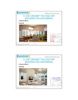 Sealinks Golf & Country Club

              II. CÁC CĂN BIỆT THỰ CAO CẤP
                 SEALINKS CỦA SACOMREAL
    2. Quy mô đầu tư

    Tầng trệt:




PHÒNG CHIẾN LƯỢC KINH DOANH   9/24/2012                             19




                                          Sealinks Golf & Country Club

              II. CÁC CĂN BIỆT THỰ CAO CẤP
                 SEALINKS CỦA SACOMREAL
    2. Quy mô đầu tư

    Tầng trệt:




PHÒNG CHIẾN LƯỢC KINH DOANH   9/24/2012                             20
 