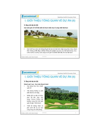 Sealinks Golf & Country Club

        I. GIỚI THIỆU TỔNG QUAN VỀ DỰ ÁN (tt)
    3. Quy mô dự án (tt)
    Sân Golf quốc tế 18 lỗ liền biển thử thách nhất châu Á & đẹp nhất Việt Nam




    •    Sân Golf Sea Links với những lỗ golf trải dài trên địa hình chập trùng khác nhau, thách
         thức những ai đến đây và để lại những trải nghiệm quý báu sau một lượt fairway. Sea
         Links Golf & Country Club cũng là sân golf 18 lỗ liền biển đầu tiên tại Việt Nam


PHÒNG CHIẾN LƯỢC KINH DOANH        9/24/2012                                                 7




                                                              Sealinks Golf & Country Club

        I. GIỚI THIỆU TỔNG QUAN VỀ DỰ ÁN (tt)
    3. Quy mô dự án (tt)
    Khách sạn 5 sao - Sea Links Beach Hotel
    •   Xây dựng theo tiêu chuẩn
        quốc tế

    •    188 phòng hướng ra vịnh
         biển Mũi Né xinh đẹp,

    •    Nhiều dịch vụ tiện ích khác
         như: hồ bơi, Spa, nhà
         hàng, Terrace Coffee, hội
         trường, trung tâm Hội nghị
         quốc tế gần 1000 khách.

    •    Thiết kế những thảm cỏ
         phủ xanh tất cả các ban
         công riêng cho mỗi phòng.

PHÒNG CHIẾN LƯỢC KINH DOANH        9/24/2012                                                 8
 