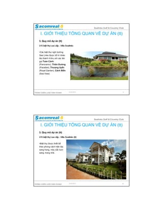 Sealinks Golf & Country Club

     I. GIỚI THIỆU TỔNG QUAN VỀ DỰ ÁN (tt)
    3. Quy mô dự án (tt)
    315 biệt thự cao cấp - Villa Sealinks


    •Các biệt thự nghỉ dưỡng
    Sea Links được bố trí khéo
    léo thành 4 khu với các tên
    gọi Toàn Cảnh
    (Panoramic), Thiên Đường
    (Paradise), Thượng Uyển
    (Royal Garden), Cảnh Biển
    (Sea View)




PHÒNG CHIẾN LƯỢC KINH DOANH          9/24/2012                              9




                                                 Sealinks Golf & Country Club

     I. GIỚI THIỆU TỔNG QUAN VỀ DỰ ÁN (tt)
    3. Quy mô dự án (tt)
    315 biệt thự cao cấp - Villa Sealinks (tt)


    •Biệt thự được thiết kế
    theo phong cách hiện đại,
    sang trọng, màu sắc tươi
    sáng, trang nhã.




PHÒNG CHIẾN LƯỢC KINH DOANH          9/24/2012                             10
 