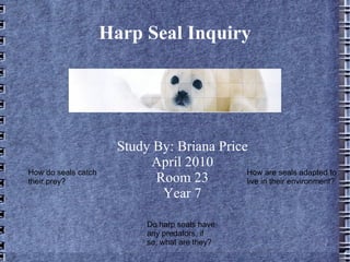 Harp Seal Inquiry




                       Study By: Briana Price
                            April 2010
How do seals catch                           How are seals adapted to
their prey?                  Room 23         live in their environment?
                              Year 7

                             Do harp seals have
                             any predators, if
                             so, what are they?
 