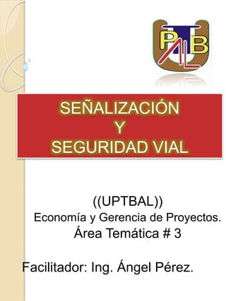 SEÑALIZACIÓN
Y
SEGURIDAD VIAL
((UPTBAL))
Economía y Gerencia de Proyectos.
Área Temática # 3
Facilitador: Ing. Ángel Pérez.
 