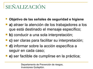 SEÑALIZACIÓN Objetivo de las señales de seguridad e higiene   a)  atraer la atención de los trabajadores a los que está destinado el mensaje específico; b)  conducir a una sola interpretación; c)  ser claras para facilitar su interpretación; d)  informar sobre la acción específica a seguir en cada caso; e)  ser factible de cumplirse en la práctica; Departamento de Prevención de riesgos, Inversiones Quilapilún. 