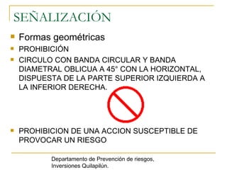 SEÑALIZACIÓN Formas geométricas  PROHIBICIÓN  CIRCULO CON BANDA CIRCULAR Y BANDA DIAMETRAL OBLICUA A 45° CON LA HORIZONTAL, DISPUESTA DE LA PARTE SUPERIOR IZQUIERDA A LA INFERIOR DERECHA. PROHIBICION DE UNA ACCION SUSCEPTIBLE DE PROVOCAR UN RIESGO Departamento de Prevención de riesgos, Inversiones Quilapilún. 