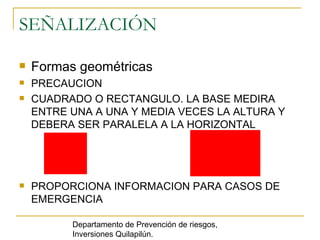 SEÑALIZACIÓN Formas geométricas PRECAUCION CUADRADO O RECTANGULO. LA BASE MEDIRA ENTRE UNA A UNA Y MEDIA VECES LA ALTURA Y DEBERA SER PARALELA A LA HORIZONTAL PROPORCIONA INFORMACION PARA CASOS DE EMERGENCIA Departamento de Prevención de riesgos, Inversiones Quilapilún. 