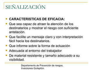 SEÑALIZACIÓN CARACTERISTICAS DE EFICACIA:   Que sea capaz de atraer la atención de los destinatarios y mostrar el riesgo con suficiente antelación.  Que facilite un mensaje claro y con interpretación fácil hacia los destinatarios.  Que informe sobre la forma de actuación  Adecuada al entorno del trabajador  De material resistente y tamaño adecuado a su visibilidad.  Departamento de Prevención de riesgos, Inversiones Quilapilún. 