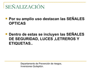 SEÑALIZACIÓN Por su amplio uso destacan las SEÑALES OPTICAS Dentro de estas se incluyen las SEÑALES DE SEGURIDAD, LUCES ,LETREROS Y ETIQUETAS.. Departamento de Prevención de riesgos, Inversiones Quilapilún. 