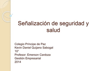 Señalización de seguridad y 
salud 
Colegio Príncipe de Paz 
Kevin Daniel Quijano Sabogal 
10° 
Profesor: Emerson Cardoza 
Gestión Empresarial 
2014 
 