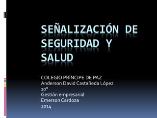 SEÑALIZACIÓN DE 
SEGURIDAD Y 
SALUD 
COLEGIO PRÍNCIPE DE PAZ 
Anderson David Castañeda López 
10° 
Gestión empresarial 
Emerson Cardoza 
2014 
 