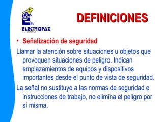 DEFINICIONES Señalización de seguridad Llamar la atención sobre situaciones u objetos que provoquen situaciones de peligro. Indican emplazamientos de equipos y dispositivos importantes desde el punto de vista de seguridad. La señal no sustituye a las normas de seguridad e instrucciones de trabajo, no elimina el peligro por sí misma. 