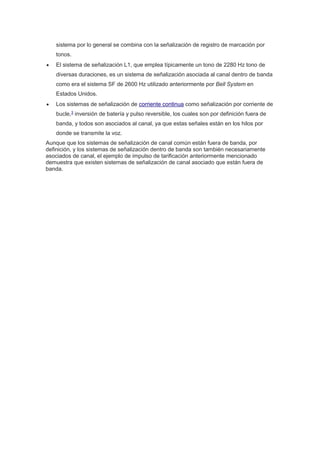 sistema por lo general se combina con la señalización de registro de marcación por 
tonos. 
 El sistema de señalización L1, que emplea típicamente un tono de 2280 Hz tono de 
diversas duraciones, es un sistema de señalización asociada al canal dentro de banda 
como era el sistema SF de 2600 Hz utilizado anteriormente por Bell System en 
Estados Unidos. 
 Los sistemas de señalización de corriente continua como señalización por corriente de 
bucle,3 inversión de batería y pulso reversible, los cuales son por definición fuera de 
banda, y todos son asociados al canal, ya que estas señales están en los hilos por 
donde se transmite la voz. 
Aunque que los sistemas de señalización de canal común están fuera de banda, por 
definición, y los sistemas de señalización dentro de banda son también necesariamente 
asociados de canal, el ejemplo de impulso de tarificación anteriormente mencionado 
demuestra que existen sistemas de señalización de canal asociado que están fuera de 
banda. 

