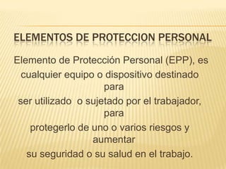 ELEMENTOS DE PROTECCION PERSONAL

Elemento de Protección Personal (EPP), es
  cualquier equipo o dispositivo destinado
                     para
 ser utilizado o sujetado por el trabajador,
                     para
    protegerlo de uno o varios riesgos y
                  aumentar
   su seguridad o su salud en el trabajo.
 