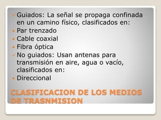 CLASIFICACION DE LOS MEDIOS
DE TRASNMISION
Guiados: La señal se propaga confinada
en un camino físico, clasificados en:
 Par trenzado
 Cable coaxial
 Fibra óptica
No guiados: Usan antenas para
transmisión en aire, agua o vacío,
clasificados en:
 Direccional
 
