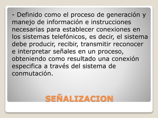 SEÑALIZACION
- Definido como el proceso de generación y
manejo de información e instrucciones
necesarias para establecer conexiones en
los sistemas telefónicos, es decir, el sistema
debe producir, recibir, transmitir reconocer
e interpretar señales en un proceso,
obteniendo como resultado una conexión
especifica a través del sistema de
conmutación.
 